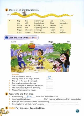 C Choose words and draw pictures.
A big boy is drawing a
sad girl is painting a
funny zebra is holding a
red
blue
yellow
small cat is playing with a black
happy elephant is riding a
short mouse is watching a
(� Look and read. Write yes or noJ
Anna
Examples
The small dog is happy.
The big ball is in the dog's mouth.
1 The girl in the blue dress is sad.
2 One boy is wearing red shoes.
3 One of the girls is eating an ice cream.
4 The boy with dirty hands is smiling.
5 These children are in a house.
E Read, write and draw lines.
green
white
. ..!1�?....
no
. . . . . . . . . . . .
1 Pat's wearing......j�?
........ and a blue and white T-shirt.
snake.
computer.
kite.
fish.
alien.
balloon.
Pat
2 Anna's got long brown........................ She's wearing a blue dress. She's happy today.
3 Eva's got a chocolate ice cream. She's wearing......................................................
4 Hugo's playing with Pat. Hugo's wearing..................................................................
� Play the game! Opposites bingo.
 