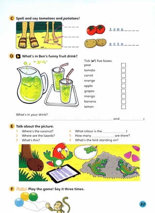 C Spell and say tomatoes and potatoes!
,, , '
[
11
.£.. _Q__ 1.. a, - - - -
D Q What's in Ben's funny fruit drink?
What's in your drink?
Tick (V) five boxes.
pear
tomato
carrot
orange
apple
grapes
mango
banana
lemon
D
D
D
D
D
D
D
D
D
.................: ..... , ....................... , ....................... , .......................and ....................... !
E Talk about the picture.
1 Where's the coconut?
2 Where are the lizards?
3 What'sthis?
4 What colour is the.......................?
5 How many ....................... are there?
6 What's the bird standing on?
F � Play the game! Say it three times.
 