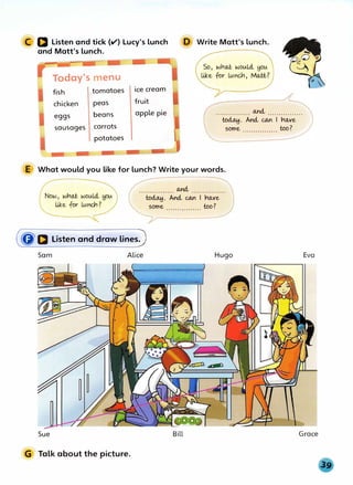 C D Listen and tick (v'} Lucy's lunch
and Matt's lunch.
D Write Matt's lunch.
Today's menu
fish tomatoes
chicken peas
eggs beans
sausages carrots
potatoes
ice cream
fruit
apple pie and,
to�. And, ectn I ho.xe
some too?
E What would you like for lunch? Write your words.
. . .. . . . . . . . .. . . . and,
to�. And, ectn I ho.,ve
some too?
(Q'D Listen and draw linesJ
Sam Alice
Sue
G Talk about the picture.
Hugo
Bill
Eva
Grace
 