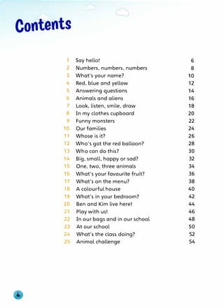 Contents
1 Say hello! 6
2 Numbers, numbers, numbers 8
3 What's your name? 10
4 Red, blue and yellow 12
5 Answering questions 14
6 Animals and aliens 16
7 Look, listen, smile, draw 18
8 In my clothes cupboard 20
9 Funny monsters 22
10 Our families 24
11 Whose is it? 26
12 Who's got the red balloon? 28
13 Who can do this? 30
14 Big, small, happy or sad? 32
15 One, two, three animals 34
16 What's your favourite fruit? 36
17 What's on the menu? 38
18 A colourful house 40
19 What's in your bedroom? 42
20 Ben and Kim live here! 44
21 Play with us! 46
22 In our bags and in our school 48
23 At our school 50
24 What's the class doing? 52
25 Animal challenge 54
 