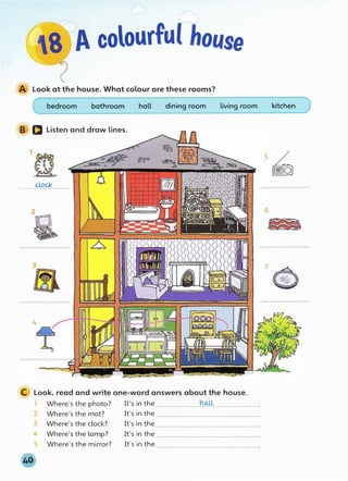 A Look at the house. What colour are these rooms?
bedroom bathroom
B D Listen and draw lines.
clock
. . . . . . . . . . . . . . . . . . . . . . .
4
hall dining room living room
C Look, read and write one-word answers about the house.
1 Where's the photo? It's in the ....................�aj+.................... .
2 Where's the mat? It's in the.............................................. .
3 Where's the clock? It's in the.............................................. .
4 Where's the lamp? It's in the .............................................. .
5 Where's the mirror? It's in the .............................................. .
kitchen
5 [�)
6
7 G)
 