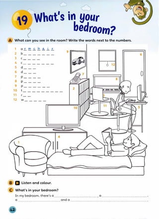 What can you see in the room? Write the words next to the numbers.
1 a r
2 -
3 C -
4 C
5 -
6 -
7 p_
8 p_
9 p_
10 t
11 r
m C, n 0...
- - - -
- - -
- - - -
- -
- -
- - -
- - -
- - - -
12 w_____
(,, r
- -
- -
-
a Listen and colour.
What's in your bedroom?
9 rrr====i
� 6 12
8
2
10
0
In my bedroom, there's a .......................................... , a ............................................. ,
a .......................................... and a ............................................................................ .
 