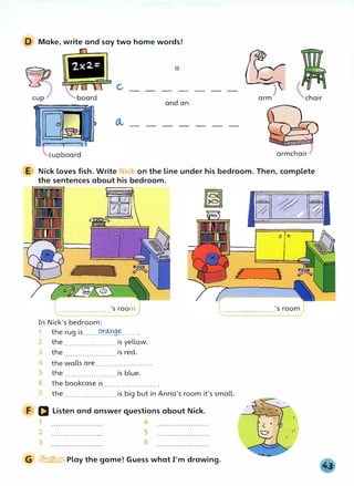 D Make, write and say two home words!
a
and an
arm
armchair
E Nick loves fish. Write Nick on the line under his bedroom. Then, complete
the sentences about his bedroom.
.......................'s room)
In Nick's bedroom:
1 the rug is......Pr�g�...... .
2 the....................... is yellow.
3 the is red.
4
5
the walls are....................... .
the....................... is blue.
6 the bookcase is ....................... .
7 the....................... is big but in Anna's room it's small.
F D Listen and answer questions about Nick.
1 4
2
3
5
6
G � Play the game! Guess what I'm drawing.
L = l
 