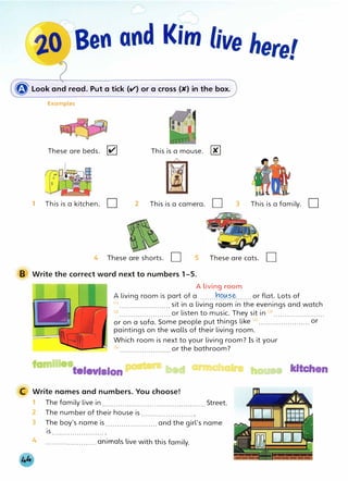 � Look and read. Put a tick (V) or a cross (K) in the box.
Examples
These are beds. 111'1
1 This is a kitchen. D
This is a mouse. 00
@]
2 This is a camera. D 3 This is a family.
4 These are shorts. D 5 These are cats. D
B Write the correct word next to numbers 1 -5.
A living room
A living room is part of a .......�9.�.�-�- ...... or flat. Lots of
D
{i) ....................... sit in a living room in the evenings and watch
<2
) ....................... or listen to music. They sit in (3
) .......................
or on a sofa. Some people put things like <
4
)....................... or
paintings on the walls of their living room.
Which room is next to your living room? Is it your
<sl or the bathroom?
famllleatelevlslon .,.._. bed armchalra house kitchen
C Write names and numbers. You choose!
1 The family live in.............................................. Street.
2 The number of their house is........................
3 The boy's name is....................... and the girl's name
IS ....................... .
4 .......................animals live with this family.
 