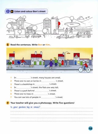 (�Q Listen and colour Ben's streetJ
E Read the sentences. Write Ben or Kim.
1 In ......................_'s street, many houses are small.
2 There are no cars or lorries in......................_'s street.
3 There's a bookshop in ......................_'s street.
4 In......................_'s street, the flats are very tall.
5 There's a park behind ......................_'s street.
6 There are no trees in ......................_'s street.
7 You can see lots of people in......................_'s street.
F Your teacher will give you a photocopy. Write five questions!
.1.�..w>.t:tr._g_cµ-:4�r.-�41..9r..�.rr�.Z...............:......................................................................
 
