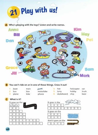 A Who's playing with the toys? Listen and write names.
Anna
BIii
a
Grace
I
May
Pat
JIii ____.- . Marie
B You can't ride on or in one of these things. Cross it out!
1 boat train _.b.e(Jn 4 hat helicopter car
2 bus box motorbike 5 lorry hobby truck
3 plane bike phone 6 skateboard ship bear
C What is it?
dDD
t
Do �
2
It goes on the
---
��w
DOD DDDDDDDDDD
DODD It goes on the
DDDDD DODD �
DDDDD DODD �
DDDDDDDDD And it goes on the
;;;;;;;;,
DDDDDDDDDD DDDDD
 