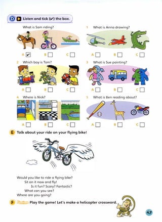 (�a Listen and tick (el') the box)
What is Sam riding?
A�
2 Which boy is Tom?
Where is Nick?
1 What is Anna drawing?
3 What is Sue painting?
5 What is Ben reading about?
E Talk about your ride on your flying bike!
Would you like to ride a flying bike?
Sit on it now and fly!
Is it fun? Scary? Fantastic?
What can you see?
Where are you going?
F � Play the game! Let's make a helicopter crossword.
 