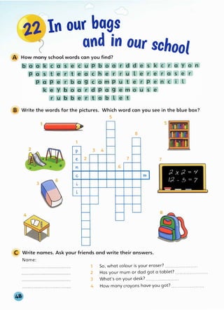 2.2.,In our bags
and in our school
A How many school words can you find?
B Write the words for the pictures. Which word can you see in the blue box?
5
8
1
ilrl11
p 3 4
e 2 7 7
Y 6
C, m
3 l,
l
C Write names. Ask your friends and write their answers.
Name:
1 So, what colour is your eraser? .......................
2 Has your mum or dad got a tablet? .......................
3 What's on your desk? .......................
4 How many crayons have you got? .......................
 