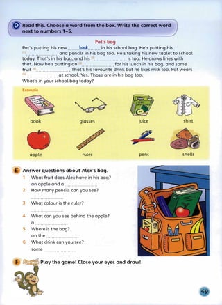 � Read this. Choose a word from the box. Write the correct word
next to numbers 1-5.
Pat's bag
Pat's putting his new ........
P.QP�
......... in his school bag. He's putting his
(1) .••..•...•...•.....••.• and pencils in his bag too. He's taking his new tablet to school
today. That's in his bag, and his (2)•.••••••.....•....•.... is too. He draws lines with
that. Now he's putting an <3>....................... for his lunch in his bag, and some
fruit <4>.......................• That's his favourite drink but he likes milk too. Pat wears
<
5
>....................... at school. Yes. Those are in his bag too.
What's in your school bag today?
Example
book glasses
apple ruler
E Answer questions about Alex's bag.
1 What fruit does Alex have in his bag?
an apple and a .......................
2 How many pencils can you see?
3 What colour is the ruler?
4 What can you see behind the apple?
a .......................
5 Where is the bag?
on the .......................
6 What drink can you see?
some .......................
juice
pens
�
......,,..,.-.,..... Play the game! Close your eyes and draw!
shirt
shells
 