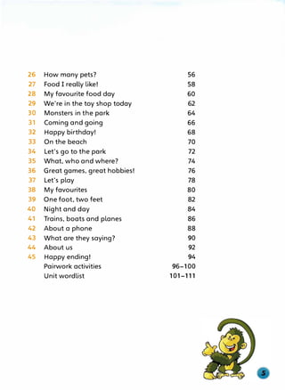 26 How many pets? 56
27 Food I reaUy Like! 58
28 My favourite food day 60
29 We're in the toy shop today 62
30 Monsters in the park 64
31 Coming and going 66
32 Happy birthday! 68
33 On the beach 70
34 Let's go to the park 72
35 What, who and where? 74
36 Great games, great hobbies! 76
37 Let's play 78
38 My favourites 80
39 One foot, two feet 82
40 Night and day 84
41 Trains, boats and planes 86
42 About a phone 88
43 What are they saying? 90
44 About us 92
45 Happy ending! 94
Pairwork activities 96-100
Unit wordlist 101-111
 