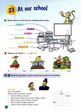 A Write letters on the lines to complete the words.
____caa
______case
_______ca e--c=��;;;;;.;i
___board ---------J.Uc
.........
m����-....
b rd ��::::======�=��!�11�u
l
,-r::;
�-
--- oa �=-�---�11-..-��="A
_____board----�����;:-
B Whose is it? Write his, her or their.
1
It's .......................bag. It's ruler. It's.......................dog.
�D Read the question. Listen and write a name or a number.
Examples
How old is May?
What is May's brother's name?
1 Where is May's school?
2 How many children are there in May's class?
3 What is the name of May's friend?
Who is May's English teacher?
What is the number of May's class?
................�................
.............N.�.............
....................... Street
Mrs ..........................
 