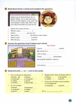 D Read about Grace's school and complete the questions.
Hello! I go to Clock School. It's in
Watch Street. I'm in class ten now.
There are 25 children in my class. My
new teacher is Miss Hall. She's very
nice. My friend Dan sits next to me.
1 What's the name of your....................... ?
2 Where's your....................... ?
3 Which....................... are you in?
4 How many....................... are there in your class?
5 What's your .......................'s name?
6 Who do you....................... next to?
E Answer the questions from D about your school.
Our school
I go to ................................... school.
My school is in................................... .
I am in class....................... .
I have....................... classmates.
Our English teacher's name is
I sit next to................................... .
F Read and write yes or no next to the words.
1
2
It's in a house or classroom.
a beach.. r.�.. a flower
a bookcase
a rubber
a chicken
It's on a table.
a computer........
a pencil........
a classmate
a flower a bookcase
a computer........ a rubber
a pencil........ a door
3 People write, draw and play with it.
a flower a computer........
a rubber a pencil........
4 It has lots of letters and numbers
on its keyboard.
a computer........ a pencil........
It's a ________ ,
 