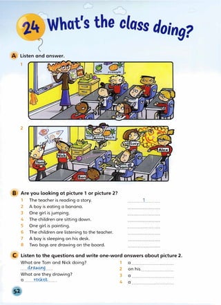 Listen and answer.
1
2
B Are you looking at picture 1 or picture 2?
1 The teacher is reading a story.
2 A boy is eating a banana.
3 One girl is jumping.
4 The children are sitting down.
5 One girl is painting.
6 The childrenare listening to the teacher.
7 A boy is sleeping on his desk.
8 Two boys are drawing on the board.
...........1...........
C Listen to the questions and write one-word answers about picture 2_.
What are Tom and Nick doing? 1 a ..............................
.....4r��9..... 2 onhis .......................
What are they drawing? 3 a ..............................
a ......x�Yk�t....... 4 a ..............................
 