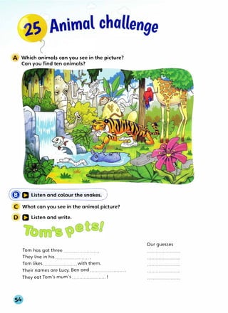 Which animals can you see in the picture?
Can you find ten animals?
(�a Listen and colour the snakes.)
What can you see in the animal picture?
a Listen and write.
Tom has got three ....................... .
They live in his ....................... .
Tom likes with them.
Their names are Lucy, Ben and ....................... .
They eat Tom's mum's ....................... !
Our guesses
 