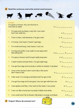 E Read the sentences and write animal word answers.
Example
I'm green or brown. You can find me in
and next to water. a c________
1 I'm grey and my body is very fat. I can swim
but I can walk too. a h----
2 I live in trees. I eat bananas. I've got a tail. a m-----
3 I'm long. I eat meat. I haven't got legs. a s----
4 I'm small and long. I eat insects. I can run. a l-----
5 I'm big and white. I can walk on two legs and I
like eating fish. a p____ b ___
6 I'm grey or brown and I've got really long ears.
7 I catch insects and eat them. I've got eight legs.
8 I've got four legs and my body is white (or black!). I say Baa!
a d_____
a s_____
a s____
I live in the sea but I don't swim like a fish and I
don't have a tail. a j ________
1 I like meat. I'm orange and black and I've got a tail.
I've got four legs and I eat grass. You can get milk from me.
12 I eat spiders and flies. I live next to the water. I can jump!
3 I can run like a horse but my body is black and white.
4 I am small and I fly to flowers. My body is orange and black.
F Project! Where do animals live?
a t____
a C
a f___
a z ____
a b
 