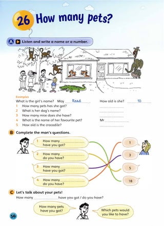 �a Listen and write a name or a number.
Examples
What is the girl's name? May .......R.�....... .
1 How many pets has she got?
2 What is her dog's name?
3 How many mice does she have?
4 What is the name of her favourite pet?
5 How old is the crocodile?
B Complete the man's questions.
C Let's talk about your pets!
How old is she? ..........19..........
Mr
How many .......................have you got/ do you have?
 