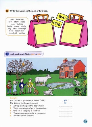 D Write the words in the one or two bag.
dress beaches
toys story cross
mats babies
body buses family
day tails sausage
bee classmates
meatball teddies
(({J Look and read. Write yes or n
. J
Examples
You can see a goat on the man's T-shirt.
The door of the house is closed.
1 A frog is sitting on the dog's head.
2 There are two giraffes in the window.
3 One cat is sleeping in the tree.
4 You can see a crocodile in the water.
5 A bird is under the cow.
.........H��·-·······
YO
. . . . . . . . . . . . . . . . . . . . . . .
 