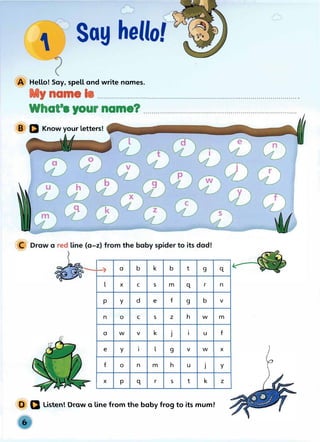 Say hello!
Hello! Say, spell and write nam
Y name I
es.
Wh t•
.........................
a • your name?
............................................................................
. . . . . . .. . . .
B Q Know your Letters!
...............................................................
--
-1
... a b
-, k b t g q
-
l X C s m ·q r n
p y d e f g b V
n 0 C s z h w m
a w V k J I u f
e y I l g V w X
-
f 0 n m h u J y
I�
X p q r s t k z
D a Listen! Draw a line from the baby frog to its mum!
 