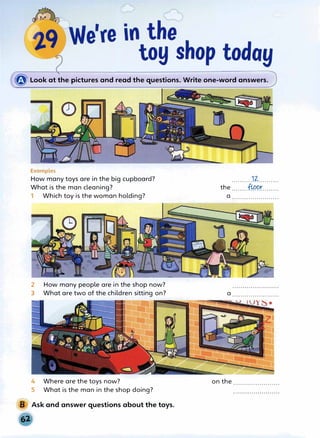 � Look at the pictures and read the questions. Write one-word answers.
Examples
How many toys are in the big cupboard?
What is the man cleaning?
1 Which toy is the woman holding?
2 How many people are in the shop now?
3 What are two of the children sitting on?
4 Where are the toys now?
5 What is the man in the shop doing?
Ask and answer questions about the toys.
..........17:.-..........
the .......:fl-P9X........
a .......................
a .......................
on the .......................
 