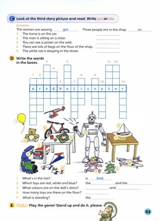 ((j' Look at the third s�_ory picture and read. Write yes or no.
D
Examples
The women are waving..........Y.�?......... Three people are in the shop...........l''.C?..........
1 The horse is on the car.
2 The man is sitting on a chair.
3 You can see a poster on the wall.
4 There are lots of bags on the floor of the shop. .......................
5 The white cat is sleeping in the street.
Write the words
in the boxes. 3 6
4
1 2
5 7
8 9
10
11 12
13
(A, r e cl vi e L � c o p t e r
1 What's in the hat?
2 Which toys are red, white and blue?
3 What colours are on the doll's dress?
4 How many toys are there on the floor?
5 What is standing?
a ........PP�........
the and the
and
the.......................
E � Play the game! Stand up and do it, please.
 