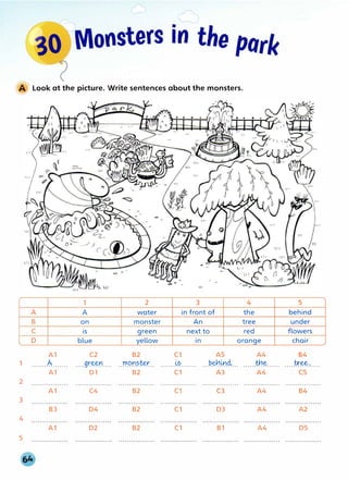 1
2
3
4
5
Look at the picture. Write sentences about the monsters.
1 2 3 4
A A water in front of the
B on monster An tree
C is green next to red
0 blue yellow in orange
Al C2 B2 C1 AS A4
.......A....... ....gr�n.... . . rr.Q.l".l?@.. .......Y?........ ...P.tj:1.0.4... ......tt.i.�......
Al 01 B2 Cl A3 A4
. . . . . . . . . . . . . . . . . . . . . . . . . . . . . . . . . . . . . . . . . . . . . . . . . . . · · · · · · · · · · · · · · · · · . . . . . . . . . . . . . . . . . . . . . . . . . . . . . . . . . .
Al C4 B2 c, C3 A4
s
behind
under
flowers
chair
B4
.....tr�.......
cs
. . . . . . . . . . . . . . . . .
B4
B3 04 B2 Cl 03 A4 A2
A1 02 B2 Cl Bl A4 DS
 