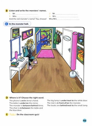 B Listen and write the monsters' names.
1 Mr.......................................
3 Miss ......................................
And the red monster's name? You choose!
(� In the monster hall.)
D Where is it? Choose the right word.
The phone is on/in Anna's hand.
The table is under/on the mirror.
The monster is between/behind Anna.
The chair is in/between the table and
the blue door.
E � Do the classroom quiz!
2 Mr......................................
4 Mrs......................................
Miss/Mrs ......................................
The big lamp is under/next to the white door.
The mat is in front of/on the monster.
The books are behind/next to the small lamp.
 