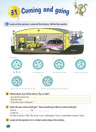 � Look at the picture. Look at the letters. Write the words.
Example 1
4 5
B What does Sue Smile drive, fly or ride?
Sue Smile drives her
She flies her
LAnd she loves riding her
2 3
C How do you come and go? How would you like to come and go?
I go to ....................... by ....................... .
I walk to ....................... .
I'd like to drive/ ride/ fly a bus/ car/ helicopter/ lorry/ motorbike/ plane/ train.
D Look at the picture in A. Listen and colour the smiles.
 