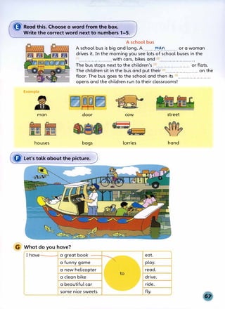 ((J' Read this. Choose a word from the box.
Write the correct word next to numbers 1-5.
Example
£
man
houses
A school bus
A school bus is big and long. A ........fr.®........ or a woman
drives it. In the morning you see lots of school buses in the
(1)....................... with cars, bikes and (2)••••.•..•••••.•••.••.•••
The bus stops next to the children's (3)....................... or flats.
The children sit in the bus and put their (4
>....................... on the
floor. The bus goes to the school and then its (s)•••••••••••••...•.., ..•
opens and the children run to their classrooms!
door cow street
bags lorries hand
({jJ' Let's talk about the picture. J
G What do you have?
I have a great book eat.
a funny game play.
a new helicopter read.
a clean bike drive.
a beautiful car ride.
some nice sweets fly.
 