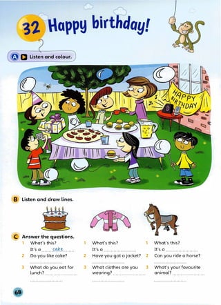 B Listen and draw lines.
C Answer the questions.
1 What's this?
It's a ........��········
2 Do you like cake?
3 What do you eat for
lunch?.......................
1 What's this?
It's a .......................
1 What's this?
It's a .......................
2 Have you got a jacket? 2 Can you ride a horse?
3 What clothes are you 3 What's your favourite
wearing?....................... animal?.......................
 