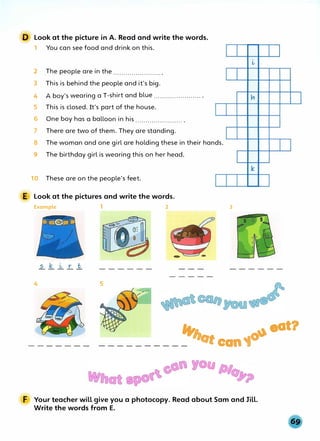 D Look at the picture in A. Read and write the words.
1 You can see food and drink on this.
2 The people are in the ....................... .
3 This is behind the people and it's big.
4 A boy's wearing a T-shirt and blue ....................... .
5 This is closed. It's part of the house.
6 One boy has a balloon in his ....................... .
7 There are two of them. They are standing.
8 The woman and one girl are holding these in their hands.
9 The birthday girl is wearing this on her head.
10 These are on the people's feet.
E Look at the pictures and write the words.
Example 1 2
4 5
L,
k
3
"' ., eat?
__________ otcan1°
u
F Your teacher will give you a photocopy. Read about Sam and Jill.
Write the words from E.
 