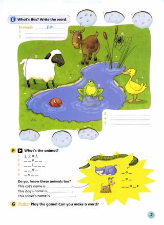 (gWhat's this? Write the word)
Example ...........11<�r............
1
2
�
t 0
a
F D What's the animal?
1 _g_..Q..a_!2.
2 __e __
3
4 __o_
5 _u __
Do you know these animals too?
5�...
' p rl I o�
r d e
s
This cat's name is ....................... _______;;;;j
This dog's name is ....................... .
This snake's name is ....................... .
G � Play the game! Can you make a word?
1�
C U
2/hs'
4
5
_a_
_o_
e e 1
p
__a_e
 