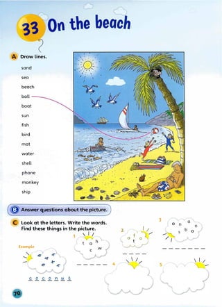 Draw lines.
sand
sea
beach
boat
sun
fish
bird
mat
water
shell
phone
monkey
ship
• I I
.. ... '' '. : ,
....,"o·./ - .
---- :_
.- .......,. , -- , .
� ..
,,. / , ' '
• .,. I .'  . ,
.
I I
...
� Answer questions about the picture.
Look at the letters. Write the words.
Find these things in the picture.
1  I /
a
h'
Example w
----- 4
3
a
&
2
c0
/
a
/ I
t
-------
----
 I
....-
 