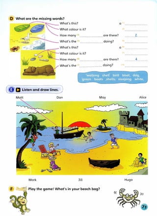 D What are the missing words?
What's this?
What colour is it?
What's the <9
>....................... doing?
(�a Listen and draw lines. J
Matt Dan May
Mark Jill
__.IUU-rf!i'r'-:: Play the game! What's in your beach bag?
a (1>
(2)
(5)
. . . . . . . . . . . . . . . . . . . . . . .
a (6) ..•••....••.•..•...••..
(7)
...........4...........
(10)
Alice
Hugo
))
 