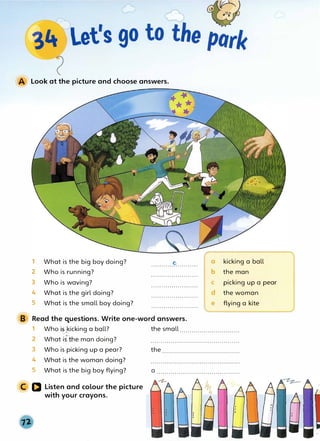 Look at the picture and choose answers.
1 What is the big boy doing? e
.......................
2 Who is running? .......................
3 Who is waving? .......................
4 What is the girl doing? . . . . . . . . . . . . . . . . . . . . . . .
5 What is the small boy doing? ........................
B Read the· questions. Write one-word answers.
a kicking a ball
b the man
C picking up a pear
d the woman
e flying a kite
1 Who .����icking a ball? the small..............................
2 What is::½ne man doing? ............................................
3 Who is picking up a pear?
4 What is the woman doing?
5 What is the big boy flying?
C Q Listen and colour the picture
with your crayons.
the .......................................
a .........................................
 