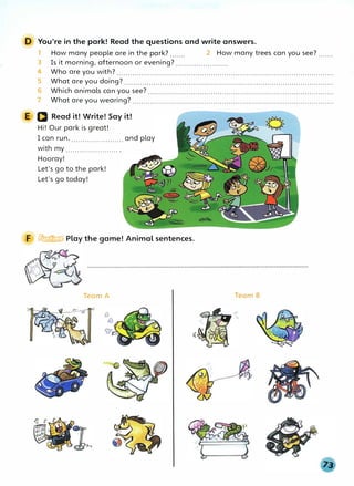 D You're in the park! Read the questions and write answers.
1 How many people are in the park?....... 2 How many trees can you see?.......
3 Is it morning, afternoon or evening?.......................
4 Who are you with?.................................................................................................
5 What are you doing?..............................................................................................
6 Which animals can you see?...................................................................................
7 What are you wearing?..........................................................................................
E D Read it! Write! Say it!
Hi! Our park is great!
I can run, ....................... and play
with my ....................... .
Hooray!
Let's go to the park!
Let's go today!
F � Play the game! Animal sentences.
Team A
((
Team B
 