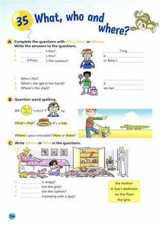 Complete the questions with Who, What or Where.
Write the answers to the questions.
1 ....................... 's this?
2 ....................... 's this?
3 .......
�.��...... 's the camera?
1 Who's this?
2 What's she got in her hand?
3 Where's the shell?
B Question word spelling.
ny.
What's that?
Where's your crocodile? Here or here?
C Write Where or Who in the questions.
1 .................... is angry?
2 .................... are the girls?
3 .................... are the clothes?
4 .................... is playing with a doll?
................Tt?.t:!1................
a ....................................
in Tony's .........................
a ....................................
on her ............................
the mother
in Sue's bedroom
on the floor
the girls
 