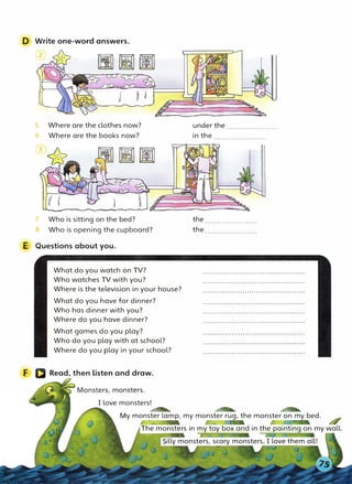 D Write one-word answers.
5 Where are the clothes now?
6 Where are the books now?
7
8
Who is sitting on the bed?
Who is opening the cupboard?
under the.......................
in the .......................
the.......................
the.......................
E Questions about you.
F
What do you watch on TV?
Who watches TV with you?
Where is the television in your house?
What do you have for dinner?
Who has dinner with you?
Where do you have dinner?
What games do you play?
Who do you play with at school?
Where do you play in your school?
Read, then listen and draw.
I love monsters!
4ftt A7R &S
My monster lamp, my monster rug, the monster on my bed.
The monsters in my toy box and in the painting on my wall.
illy monsters, scary monsters, I love them all!
 