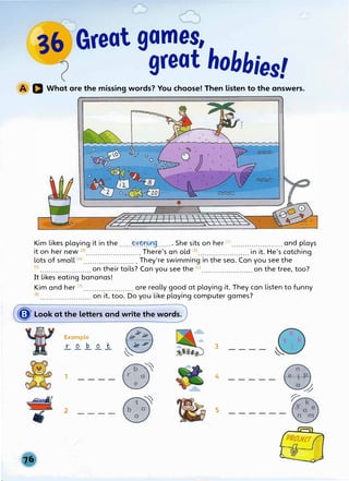 36 Great games,
( great hobbies!
D What are the missing words? You choose! Then listen to the answers.
Kim likes playing it in the ......�Y���9....... She sits on her 0
> ..•..••.•••........••.•and plays
it on her new m ........................ There's an old (3
> .............••••.•.•..in it. He's catching
lots of small (4
> ..............•........• They're swimming in the sea. Can you see the
<5
>•......•..•............on their tails? Can you see the <6
> .......................on the tree, too?
It likes eating bananas!
Kim and her m .......................are really good at playing it. They can listen to funny
(s) ....................••. on it, too. Do you like playing cqmputer games?
� Look at the letters and write the words.
•
Example �
.r_ _Q_ J2.. _Q_ .1.
�
1 ---- �
2 ---- �
3
4
5
----- �
�
------
�
 