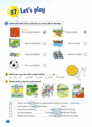 � Look and read. Put a tick (v') or a cross (K) in the box.
Examples
This is a board game. lv'I
This is a television. D
These are bats.
2 This is a goat. D
3 These are jackets. D 4 These are bikes. D
5 This is a football. D
B What can you do with a ball? Write a, e, i, o or u.
b_ _nc_ it! c_tch it! h_t it! k_ck it! thr_w it!
C Write letters, sports and names!
0 _.--v- b C
�
D 2
0 3
D 4
Os
Alex is at the�with his grandfather today. He loves ....�h>���g....!
Anna goes to the@She plays ....................... there.
Sue enjoys watching ....................... o�with her family.
Jill likes playing ....................... in the€,aygrou�with her friends.
Mark wants to play ....................... in the�jth his cousin Bill.
 