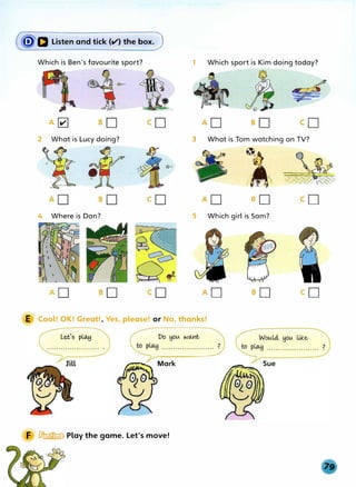 (ijJa Listen and tick (II") the box.)
Which is Ben's favourite sport?
A�
2 What is Lucy doing?
4 Where is Dan?
1 Which sport is Kim doing today?
3 What is Tom watching on TV?
l�.
JI 
Iii .I�
eo
5 Which girl is Sam?
E Cool! OK! Great!, Yes, please! or No, thanks!
Lees play
Mark
F � Play the game. Let's move!
 