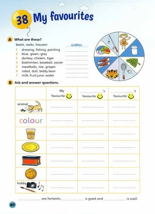 A What are these?
boots, socks, trousers
1
2
3
4
5
6
7
drawing, fishing, painting
blue, green, grey
donkey, chicken, tiger
badminton, baseball, soccer
meatballs, rice, grapes
robot, doll, teddy bear
milk, fruit juice, water
B Ask and answer questions.
colour
e
......@#:1.��······
.......................'s .......................'s
....................... are fantastic, ....................... is great and ....................... is cool!
 