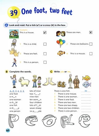 � Look and read. Put a tick (v') or a cross (>C) in the box.
Examples
This is a house.
This is a child. D
These are feet. D
5 This is a person. D
B Complete the words.
o.., m _Q_ � 2- _&
one foot
a m_n
one woman
a ch_ld
one fish
a sh_ _p
one person
lots of mice
two f__t
nine men
ten wom_n
four children
lots of f_sh
seven sheep
six p_ _ple
These are men.
2 These are balloons. D
This is a mouse. D
C Write yes or no.
There is one fish. YO
· · · · · · · · · · · · · · · ·
1 There is one mouse.
2 There is one woman.
3 There is one foot.
4 There are two men.
5 There are two sheep.
6 There are two children.
7 There is one person.
 