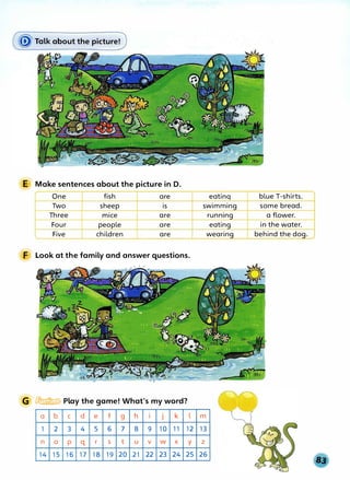 E Make sentences about the picture in D.
One fish are
Two sheep is
Three mice are
Four people are
Five children are
F Look at the family and answer questions.
G � Play the game! What's my word?
a b C d e f g h I J k l
1 2 3 4 5 6 7 8 9 10 11 12
n 0 p q r s t u V w X y
14 15 16 17 18 19 20 21 22 23 24 25
eatinq blue T-shirts.
swimming some bread.
running a flower.
eating in the water.
wearing behind the dog.
m
13
z
26
 