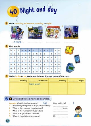 Write morning, afternoon, evening or night.
1 ��� 2 3
......���nrn9......
B Find words.
b n b h a V e l u n
g g 0 t 0 s C h 0 0
e h a V e l e s s 0
t d h a V e a b a t
u h a V e d I n n e
p b b g 0 t 0 s l e
h a V e b r e a k f
C h
l b
n s
h b
r d
e p
a s
b g
n 0
d t
b 0
n b
b e
t d
C Write in the or at. Write words from B under parts of the day.
................ morning ................ afternoon ................evening
((j"D Listen and write a name or a number.
Examples What is the boy's name? ....Hµ9�....
1 How many things are in Hugo's school bag?
2 What is the name of Hugo's street?
3 What is the number of Hugo's bus?
4 What is Hugo's friend's name?
S What is Hugo's teacher's name?
How old is he? .......�.......
................ Street.
Mr .....................
night
 