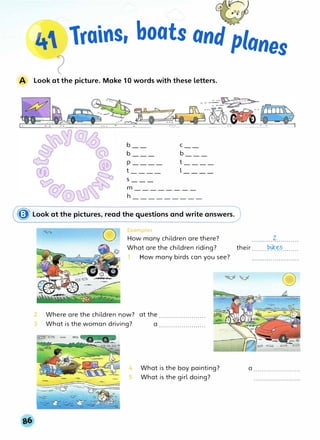 .
lrains, boats and·planes
A Look at the picture. Make 10 words with these letters.
b C
b ___ b ___
p ____ t____
t____ l____
s ___
m ________
h
� Look at the pictures, read the questions and write answers.
2
3
0
c al"'lples
How many children are there?
What are the children riding?
- 1 How many birds can you see?
Where are the children now? at the .......................
What is the woman driving? a .......................
4 What is the boy painting?
5 What is the girl doing?
z.
their .......-�*��---·····
0
a .......................
 