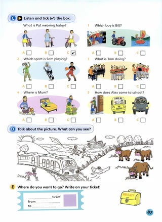 (�D Listen and tick (v') the box.J
What is Pat wearing today?
c�
2 Which sport is Sam playing?
4 Where is Mum?
1 Which boy is Bill?
3 What is Tom doing?
5 How does Alex come to school?
� Talk about the picture. What can you see?
E Where do you want to go? Write on your ticket!
....................... ticket
from .......................
to .......................
 