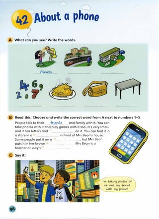 A What can you see? Write the words.
......fr.�n4.�......
B Read this. Choose and write the correct word from A next to numbers 1-5.
People talk to their ......
fr.�n4.�......and family with it. You can
take photos with it and play games with it too. It's very small
and it has letters and (1) .•.•....••••....•..•... on it. You can find it in
a store in a m ....................... in front of Mrs Bean's house.
Some people put it on a (3)....................... , but Mrs Bean
puts it in her brown C4)·······················. Mrs Bean is a
teacher at Lucy's cs).......................•
C Say it!
 