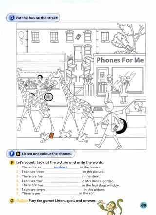 (� Put the bus on the stree0
ll I
({J'D Listen and colour the phones.
Let's count! Look at the picture and write the words.
1 There are six ............�.�.¼.�?............. in the houses.
2 I can see three ...................................... in this picture.
3 There are five in the street.
n s F
4 I can see four ...................................... in Mrs Bean's garden.
5 There are two ...................................... in the fruit shop window.
6 I can see seven ...................................... in this picture.
7 There is one in the car.
lrtm1ftw Play the game! Listen, spell and answer.
 