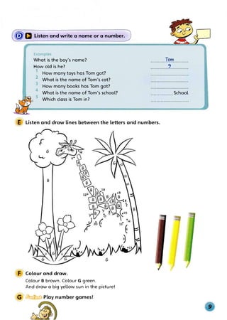 �a Listen and write a name or a number.
Examples
What is the boy's name?
How old is he?
1 How many toys has Tom got?
2 What is the name of Tom's cat?
3 How many books has Tom got?
4
What is the name of Tom's school?
5
Which class is Tom in?
..........Iqrri...........
.............?.............
................School
E Listen and draw lines between the letters and numbers.
F Colour and draw.
Colour B brown. Colour G green.
And draw a big yellow sun in the picture!
G � Play number games!
 