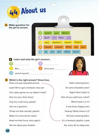 A Make questions for
the girl to answer.
name? your What's
@ Iyou? I �I How I�
your teacher's
a Listen and write the girl's answers.
•.......................
• Miss ....................... •Anna and
swimming and ......................................
B Which is the right answer? Draw lines.
Show me your beautiful picture.
Look! We've got a fantastic new car!
Can I play games on my tablet in bed?
Give me your dirty shoes!
Sing me a sad song, please!
Ask me a question.
Throw me that red ball, please!
Make me some lemon cakes!
Read me that funny story again!
Tell me about your brother.
name? What's
Dad's cleaning them.
Or some chocolate ones?
Right! Here! Catch it!
How do you spell your name?
Which book is it in?
I only know happy ones!
Hooray! What colour is it?
He loves drawing aliens.
It's a fantastic jellyfish. Look!
No, sorry. Go to sleep now.
 